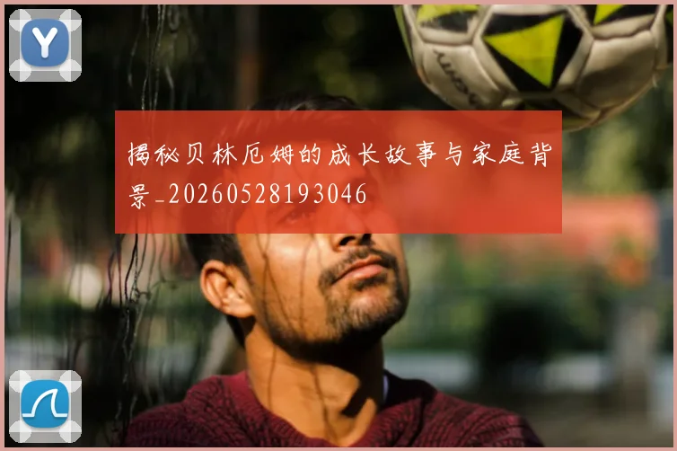 揭秘贝林厄姆的成长故事与家庭背景_20260528193046