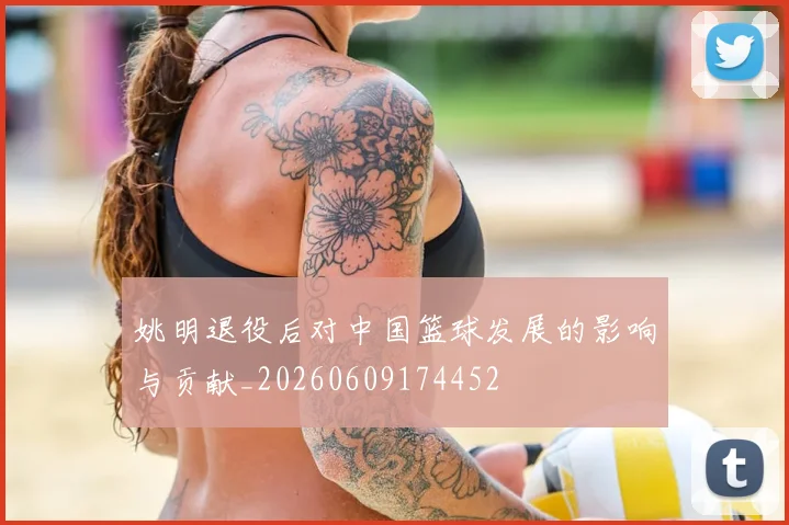 姚明退役后对中国篮球发展的影响与贡献_20260609174452