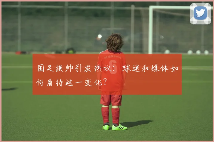 国足换帅引发热议:球迷和媒体如何看待这一变化?