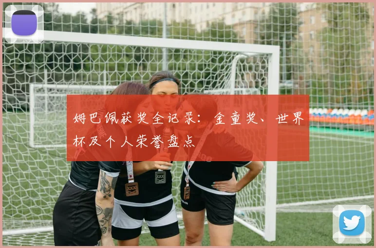姆巴佩获奖全记录：金童奖、世界杯及个人荣誉盘点