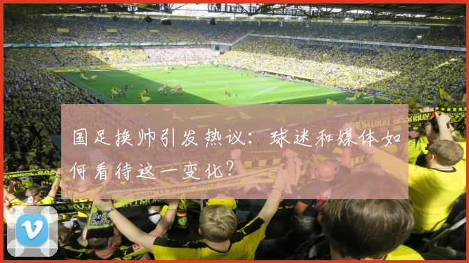国足换帅引发热议：球迷和媒体如何看待这一变化？