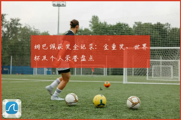 姆巴佩获奖全记录:金童奖、世界杯及个人荣誉盘点